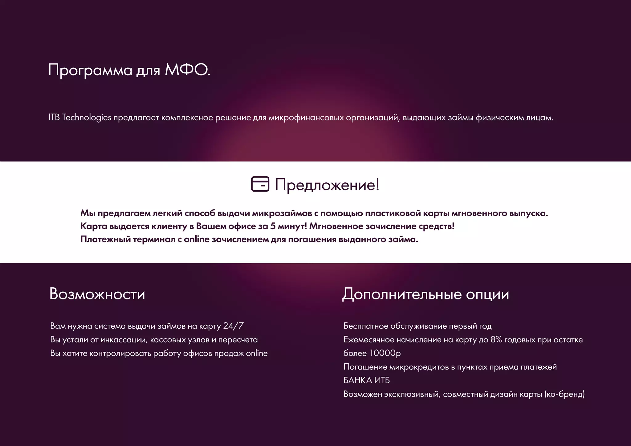 ITB Technologies предлагает комплексное решение для микрофинансовых организаций, выдающих займы физическим лицам.
Программа для МФО.
Мы предлагаем легкий способ выдачи микрозаймов с помощью пластиковой карты мгновенного выпуска.
Карта выдается клиенту в Вашем офисе за 5 минут! Мгновенное зачисление средств!
Платежный терминал с online зачислением для погашения выданного займа.
Предложение!
Вам нужна система выдачи займов на карту 24/7
Вы устали от инкассации, кассовых узлов и пересчета
Вы хотите контролировать работу офисов продаж online
Возможности
Бесплатное обслуживание первый год
Ежемесячное начисление на карту до 8% годовых при остатке
более 10000р
Погашение микрокредитов в пунктах приема платежей
БАНКА ИТБ
Возможен эксклюзивный, совместный дизайн карты (ко-бренд)
Дополнительные опции
 