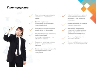 Перечисление денежных средств
на различные счета в любых
банках.
Бесплатная установка и
подключение оборудования на
территории Клиента.
Возможность сдачи выручки в тот
момент, когда это необходимо.
Отсутствие «бумажной волокиты» –
не нужно заполнять
инкассационные ведомости или
объявления на взнос; 
Повышение точности зачисления
выручки и предсказуемости
расчетов; 
Возможность передачи сведений в
систему внутреннего учета
предприятия. 
Значительная экономия времени,
затрачиваемого на подготовку
наличности и саму процедуру
инкассации; 
Общее сокращение расходов на
операцию инкассации; 
Максимально эффективное
управление потоками денежных
средств за счет автоматизации
учета инкассируемой выручки.
Минимальный риск принятия
фальшивых банкнот.
Минимальный риск возникновения
недостач, хищений и ограблений.
Преимущества.
 