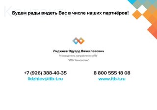 Контакты
+7 (926) 388-40-35
lidzhiev@itb-t.ru
8 800 555 18 08
www.itb-t.ru
Лиджиев Эдуард Вячеславович
Руководитель направления АПУ 
"ИТБ Технологии"
Будем рады видеть Вас в числе наших партнёров!
 
