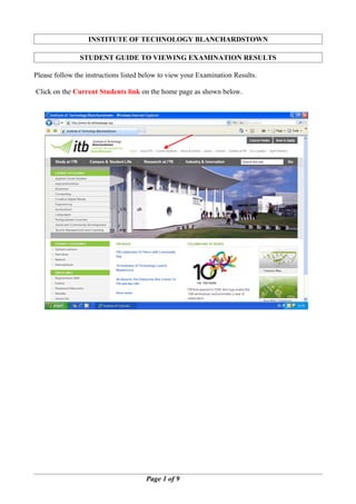 INSTITUTE OF TECHNOLOGY BLANCHARDSTOWN

               STUDENT GUIDE TO VIEWING EXAMINATION RESULTS

Please follow the instructions listed below to view your Examination Results.

Click on the Current Students link on the home page as shown below.




                                      Page 1 of 9
 