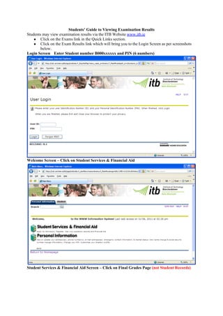 Students’ Guide to Viewing Examination Results
Students may view examination results via the ITB Website www.itb.ie
    ● Click on the Exams link in the Quick Links section.
    ● Click on the Exam Results link which will bring you to the Login Screen as per screenshots
        below.
Login Screen Enter Student number B000xxxxxx and PIN (6 numbers)




Welcome Screen – Click on Student Services & Financial Aid




Student Services & Financial Aid Screen – Click on Final Grades Page (not Student Records)
 