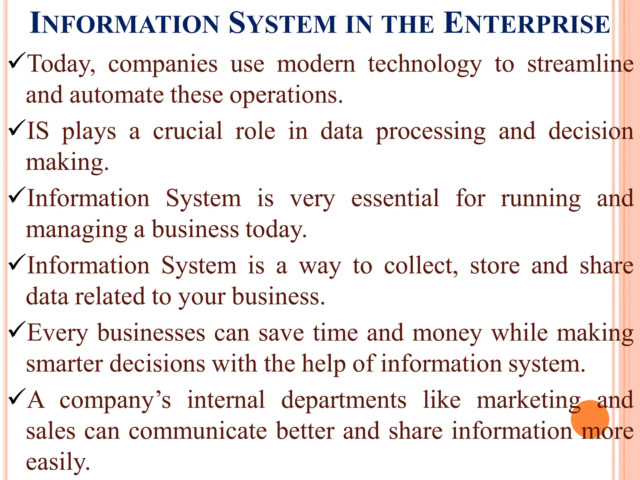 INFORMATION SYSTEM IN THE ENTERPRISE
Today, companies use modern technology to streamline
and automate these operations.
IS plays a crucial role in data processing and decision
making.
Information System is very essential for running and
managing a business today.
Information System is a way to collect, store and share
data related to your business.
Every businesses can save time and money while making
smarter decisions with the help of information system.
A company’s internal departments like marketing and
sales can communicate better and share information more
easily.
 