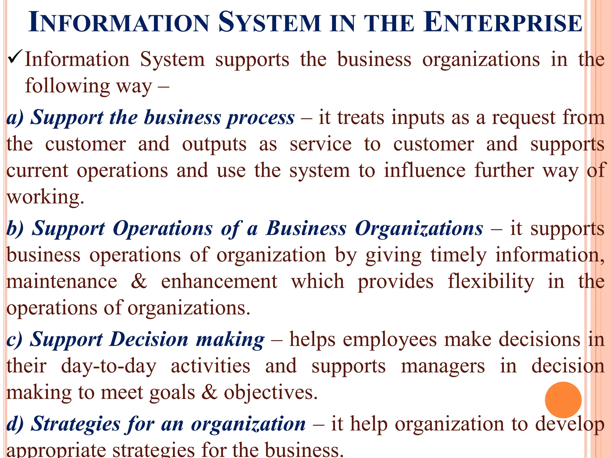 INFORMATION SYSTEM IN THE ENTERPRISE
Information System supports the business organizations in the
following way –
a) Support the business process – it treats inputs as a request from
the customer and outputs as service to customer and supports
current operations and use the system to influence further way of
working.
b) Support Operations of a Business Organizations – it supports
business operations of organization by giving timely information,
maintenance & enhancement which provides flexibility in the
operations of organizations.
c) Support Decision making – helps employees make decisions in
their day-to-day activities and supports managers in decision
making to meet goals & objectives.
d) Strategies for an organization – it help organization to develop
appropriate strategies for the business.
 