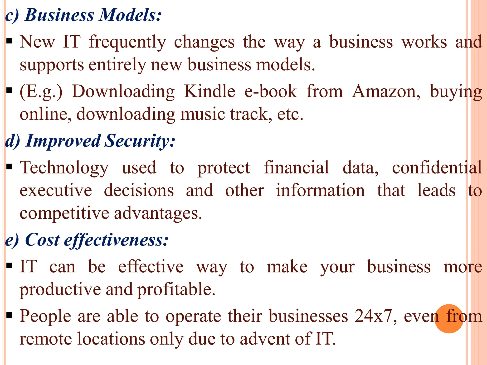 c) Business Models:
 New IT frequently changes the way a business works and
supports entirely new business models.
 (E.g.) Downloading Kindle e-book from Amazon, buying
online, downloading music track, etc.
d) Improved Security:
 Technology used to protect financial data, confidential
executive decisions and other information that leads to
competitive advantages.
e) Cost effectiveness:
 IT can be effective way to make your business more
productive and profitable.
 People are able to operate their businesses 24x7, even from
remote locations only due to advent of IT.
 
