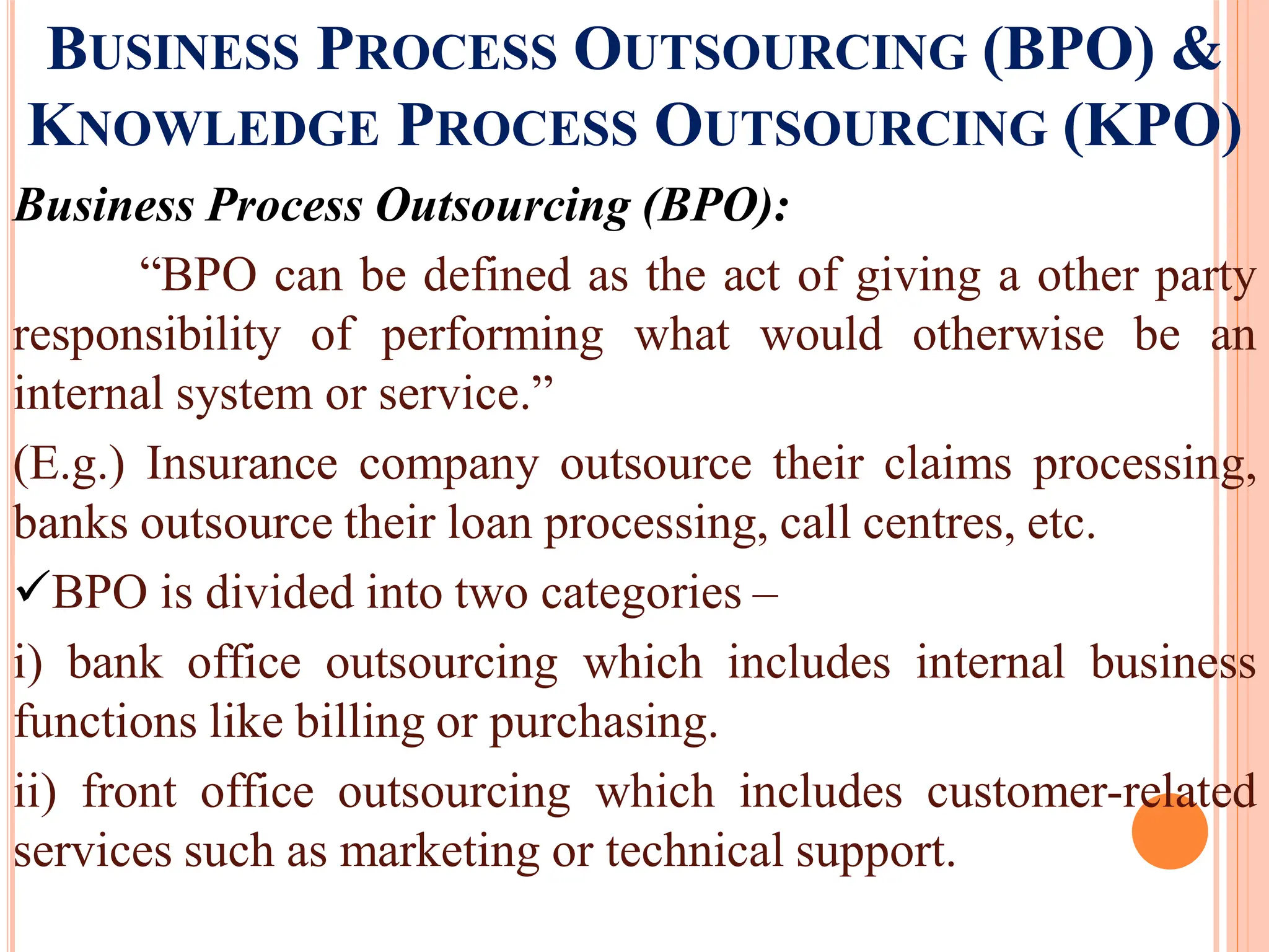 BUSINESS PROCESS OUTSOURCING (BPO) &
KNOWLEDGE PROCESS OUTSOURCING (KPO)
Business Process Outsourcing (BPO):
“BPO can be defined as the act of giving a other party
responsibility of performing what would otherwise be an
internal system or service.”
(E.g.) Insurance company outsource their claims processing,
banks outsource their loan processing, call centres, etc.
BPO is divided into two categories –
i) bank office outsourcing which includes internal business
functions like billing or purchasing.
ii) front office outsourcing which includes customer-related
services such as marketing or technical support.
 