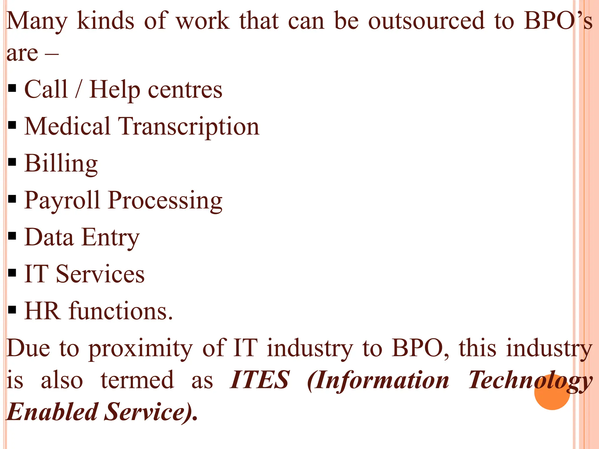 Many kinds of work that can be outsourced to BPO’s
are –
 Call / Help centres
 Medical Transcription
 Billing
 Payroll Processing
 Data Entry
 IT Services
 HR functions.
Due to proximity of IT industry to BPO, this industry
is also termed as ITES (Information Technology
Enabled Service).
 