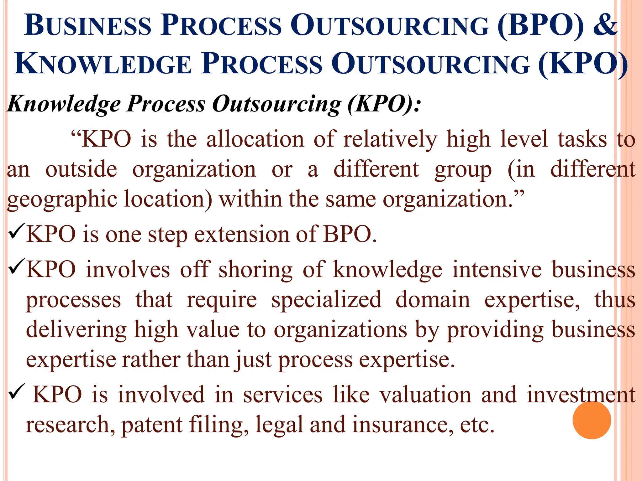 BUSINESS PROCESS OUTSOURCING (BPO) &
KNOWLEDGE PROCESS OUTSOURCING (KPO)
Knowledge Process Outsourcing (KPO):
“KPO is the allocation of relatively high level tasks to
an outside organization or a different group (in different
geographic location) within the same organization.”
KPO is one step extension of BPO.
KPO involves off shoring of knowledge intensive business
processes that require specialized domain expertise, thus
delivering high value to organizations by providing business
expertise rather than just process expertise.
 KPO is involved in services like valuation and investment
research, patent filing, legal and insurance, etc.
 