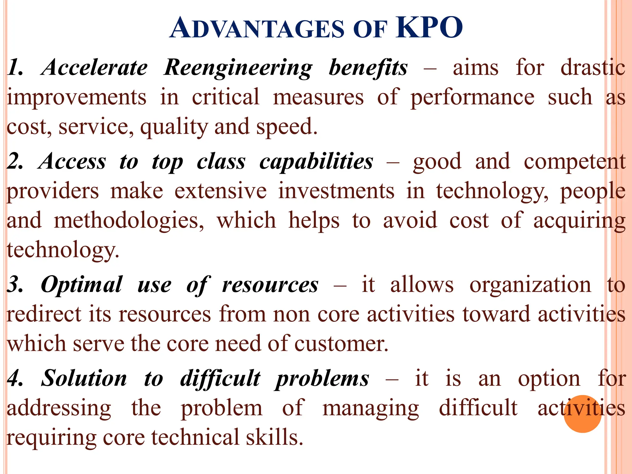 ADVANTAGES OF KPO
1. Accelerate Reengineering benefits – aims for drastic
improvements in critical measures of performance such as
cost, service, quality and speed.
2. Access to top class capabilities – good and competent
providers make extensive investments in technology, people
and methodologies, which helps to avoid cost of acquiring
technology.
3. Optimal use of resources – it allows organization to
redirect its resources from non core activities toward activities
which serve the core need of customer.
4. Solution to difficult problems – it is an option for
addressing the problem of managing difficult activities
requiring core technical skills.
 