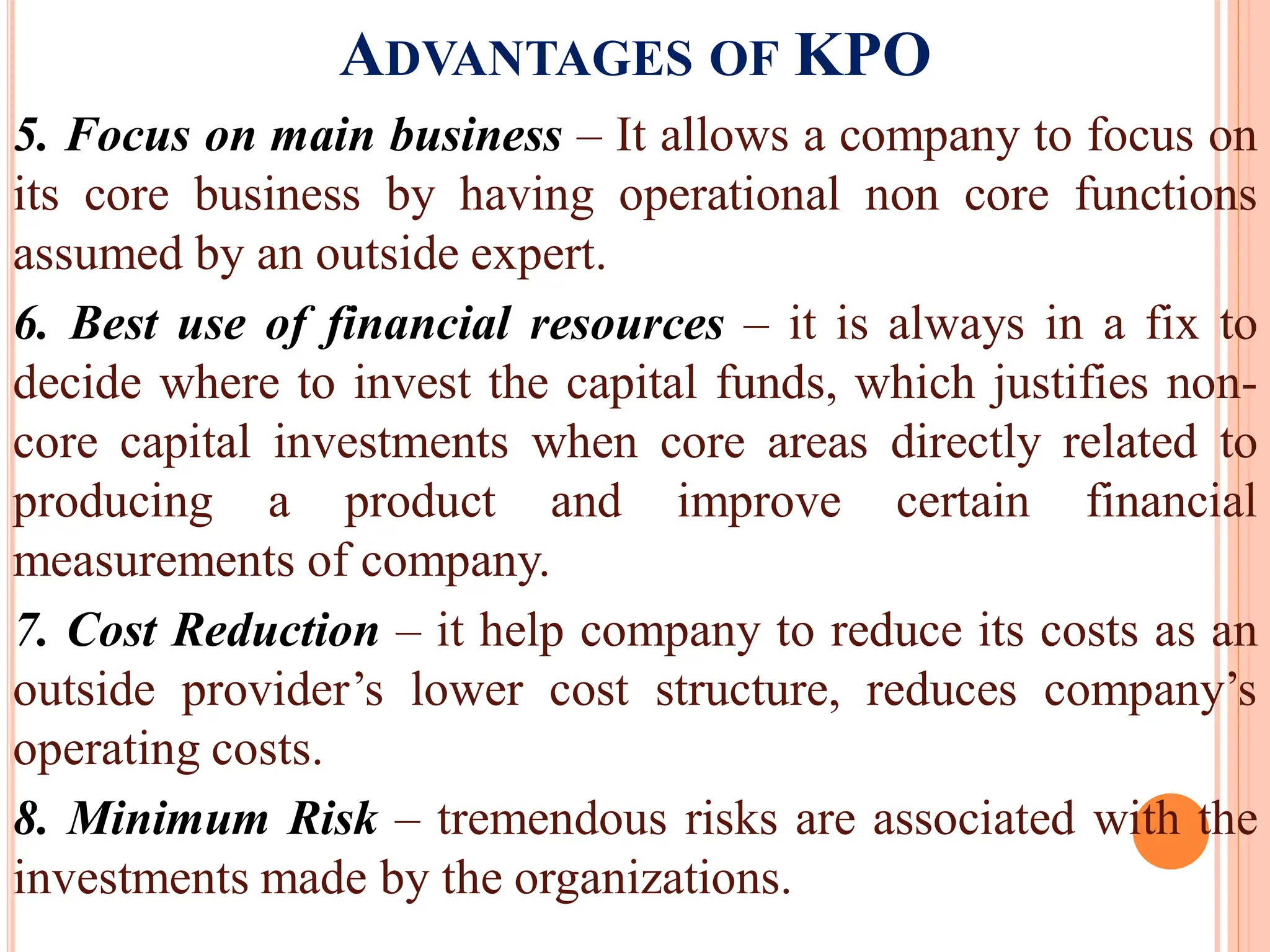 ADVANTAGES OF KPO
5. Focus on main business – It allows a company to focus on
its core business by having operational non core functions
assumed by an outside expert.
6. Best use of financial resources – it is always in a fix to
decide where to invest the capital funds, which justifies non-
core capital investments when core areas directly related to
producing a product and improve certain financial
measurements of company.
7. Cost Reduction – it help company to reduce its costs as an
outside provider’s lower cost structure, reduces company’s
operating costs.
8. Minimum Risk – tremendous risks are associated with the
investments made by the organizations.
 