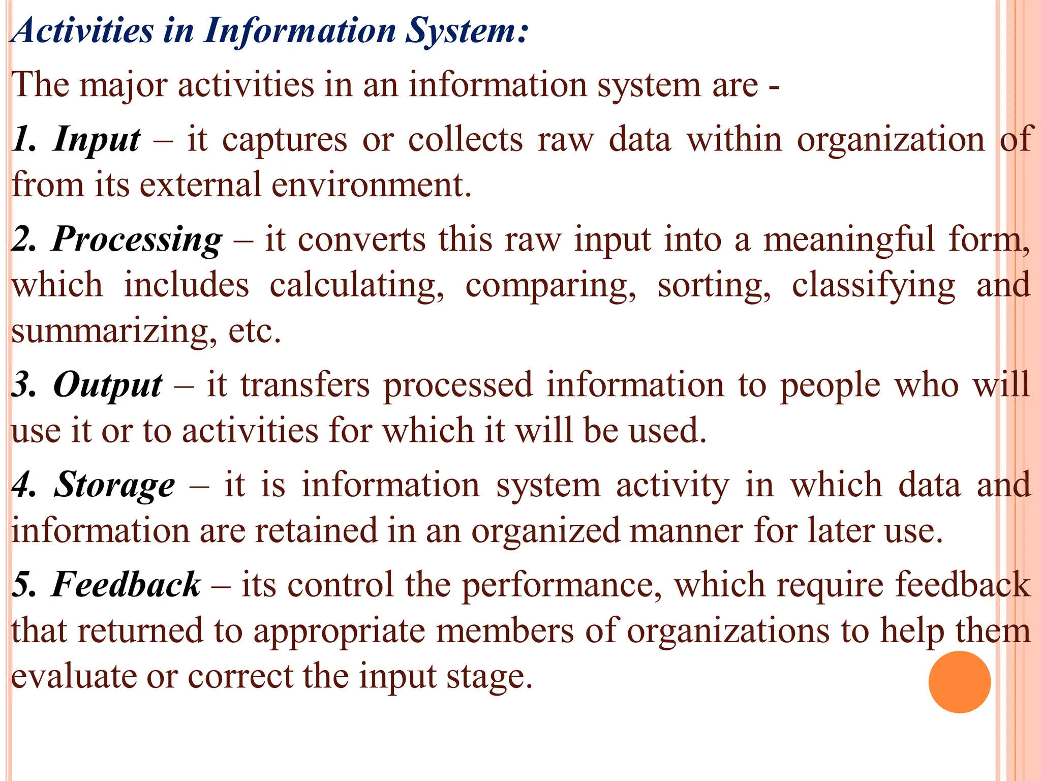 Activities in Information System:
The major activities in an information system are -
1. Input – it captures or collects raw data within organization of
from its external environment.
2. Processing – it converts this raw input into a meaningful form,
which includes calculating, comparing, sorting, classifying and
summarizing, etc.
3. Output – it transfers processed information to people who will
use it or to activities for which it will be used.
4. Storage – it is information system activity in which data and
information are retained in an organized manner for later use.
5. Feedback – its control the performance, which require feedback
that returned to appropriate members of organizations to help them
evaluate or correct the input stage.
 