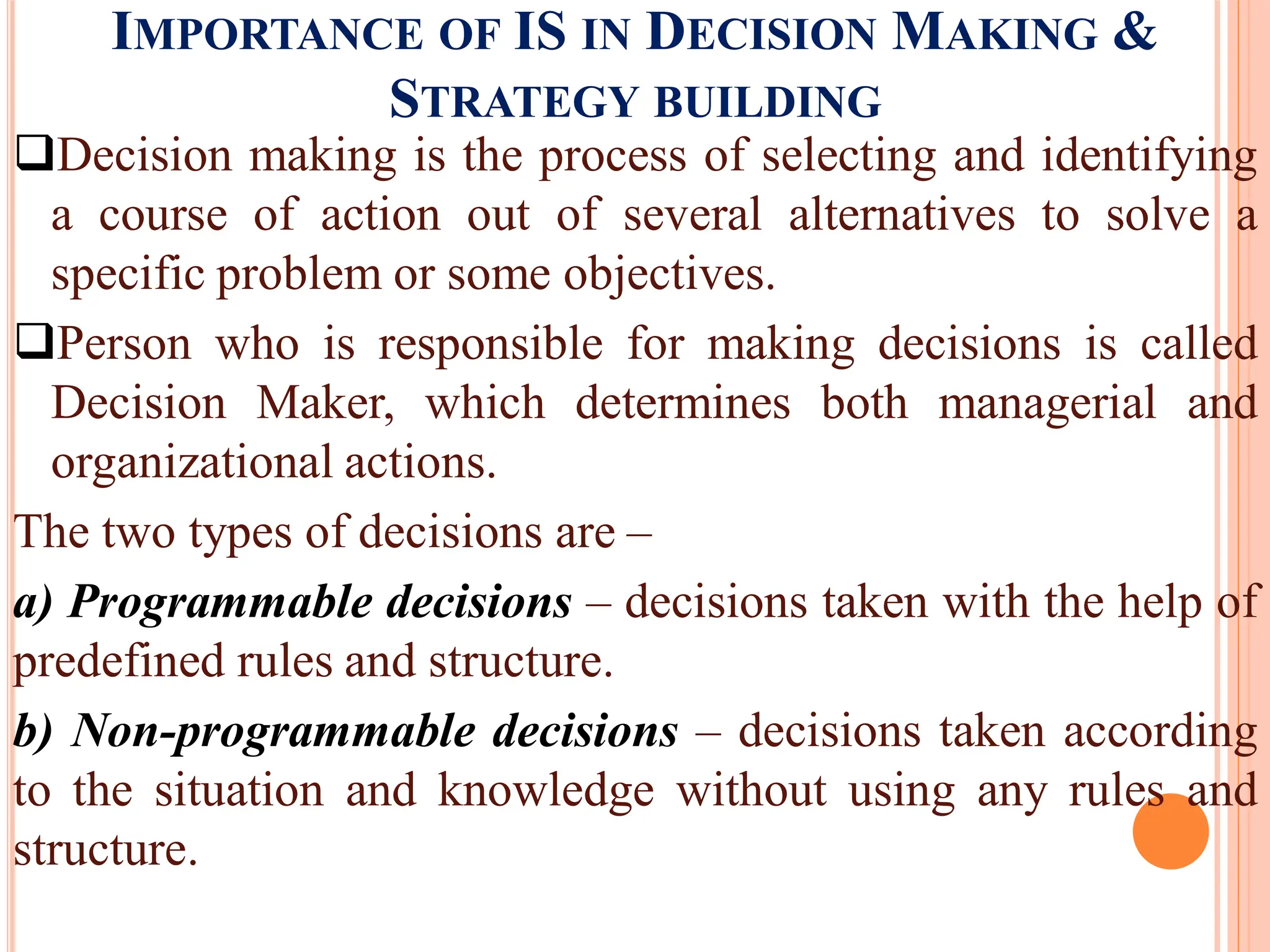 IMPORTANCE OF IS IN DECISION MAKING &
STRATEGY BUILDING
Decision making is the process of selecting and identifying
a course of action out of several alternatives to solve a
specific problem or some objectives.
Person who is responsible for making decisions is called
Decision Maker, which determines both managerial and
organizational actions.
The two types of decisions are –
a) Programmable decisions – decisions taken with the help of
predefined rules and structure.
b) Non-programmable decisions – decisions taken according
to the situation and knowledge without using any rules and
structure.
 