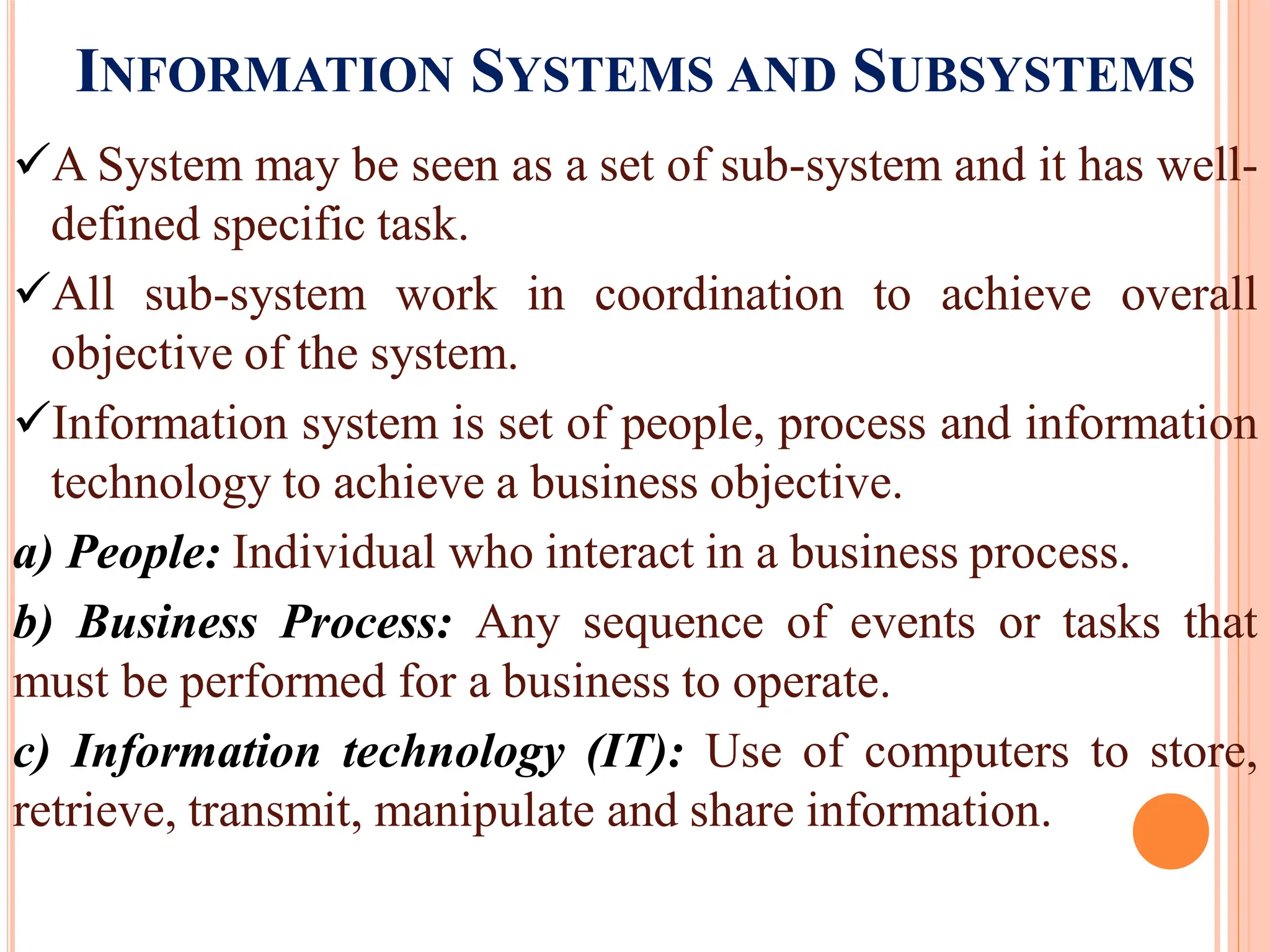 INFORMATION SYSTEMS AND SUBSYSTEMS
A System may be seen as a set of sub-system and it has well-
defined specific task.
All sub-system work in coordination to achieve overall
objective of the system.
Information system is set of people, process and information
technology to achieve a business objective.
a) People: Individual who interact in a business process.
b) Business Process: Any sequence of events or tasks that
must be performed for a business to operate.
c) Information technology (IT): Use of computers to store,
retrieve, transmit, manipulate and share information.
 