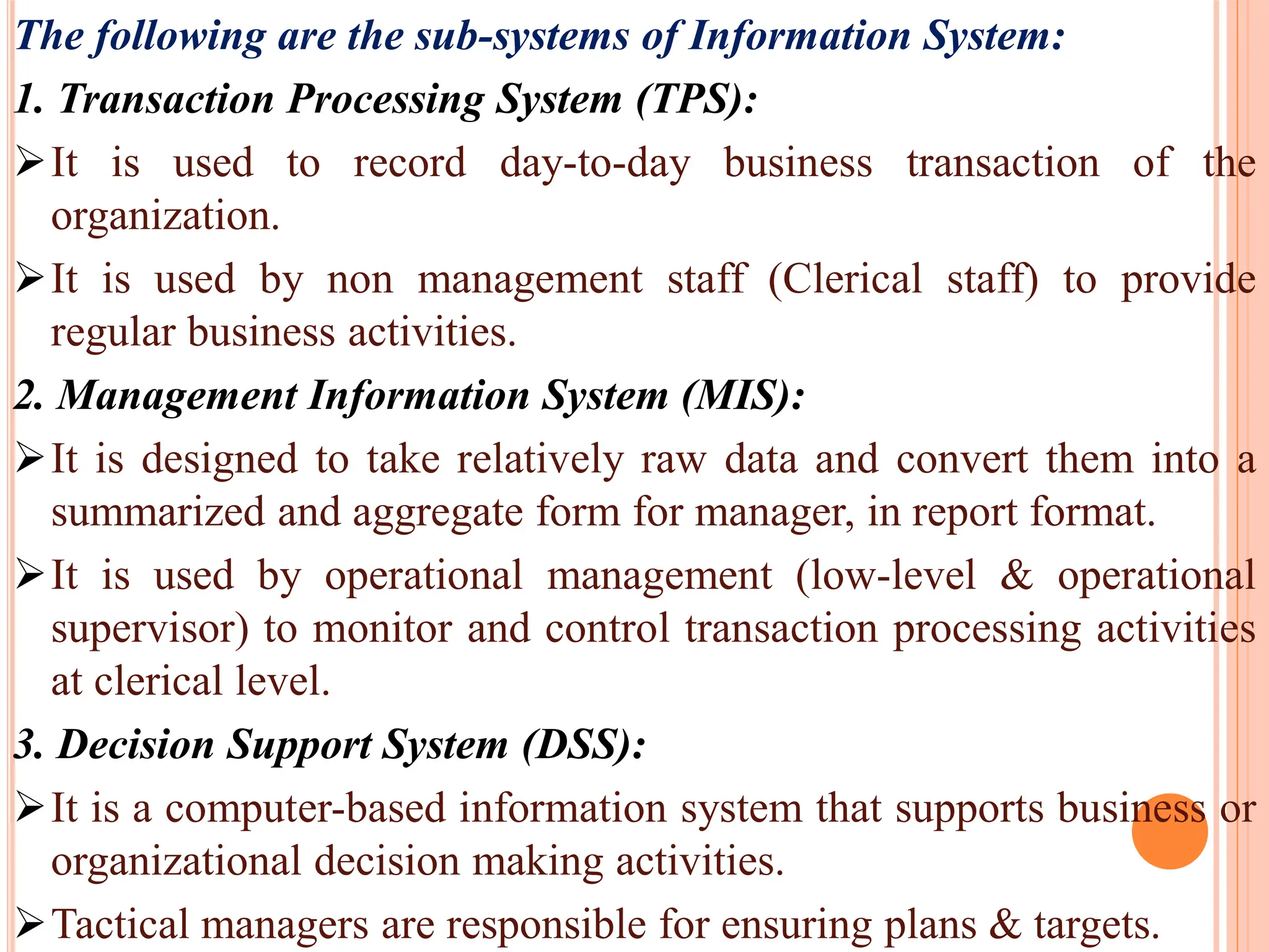 The following are the sub-systems of Information System:
1. Transaction Processing System (TPS):
It is used to record day-to-day business transaction of the
organization.
It is used by non management staff (Clerical staff) to provide
regular business activities.
2. Management Information System (MIS):
It is designed to take relatively raw data and convert them into a
summarized and aggregate form for manager, in report format.
It is used by operational management (low-level & operational
supervisor) to monitor and control transaction processing activities
at clerical level.
3. Decision Support System (DSS):
It is a computer-based information system that supports business or
organizational decision making activities.
Tactical managers are responsible for ensuring plans & targets.
 