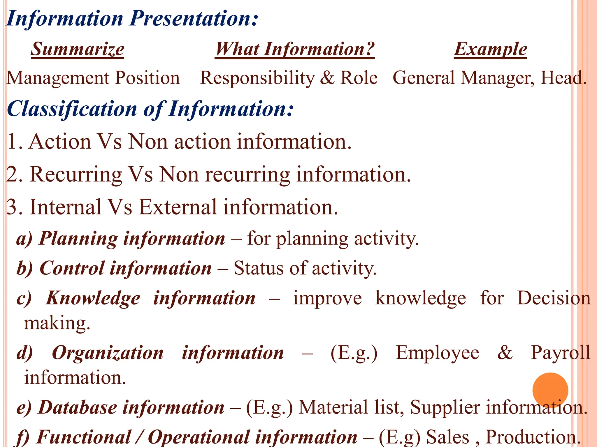 Information Presentation:
Summarize What Information? Example
Management Position Responsibility & Role General Manager, Head.
Classification of Information:
1. Action Vs Non action information.
2. Recurring Vs Non recurring information.
3. Internal Vs External information.
a) Planning information – for planning activity.
b) Control information – Status of activity.
c) Knowledge information – improve knowledge for Decision
making.
d) Organization information – (E.g.) Employee & Payroll
information.
e) Database information – (E.g.) Material list, Supplier information.
f) Functional / Operational information – (E.g) Sales , Production.
 
