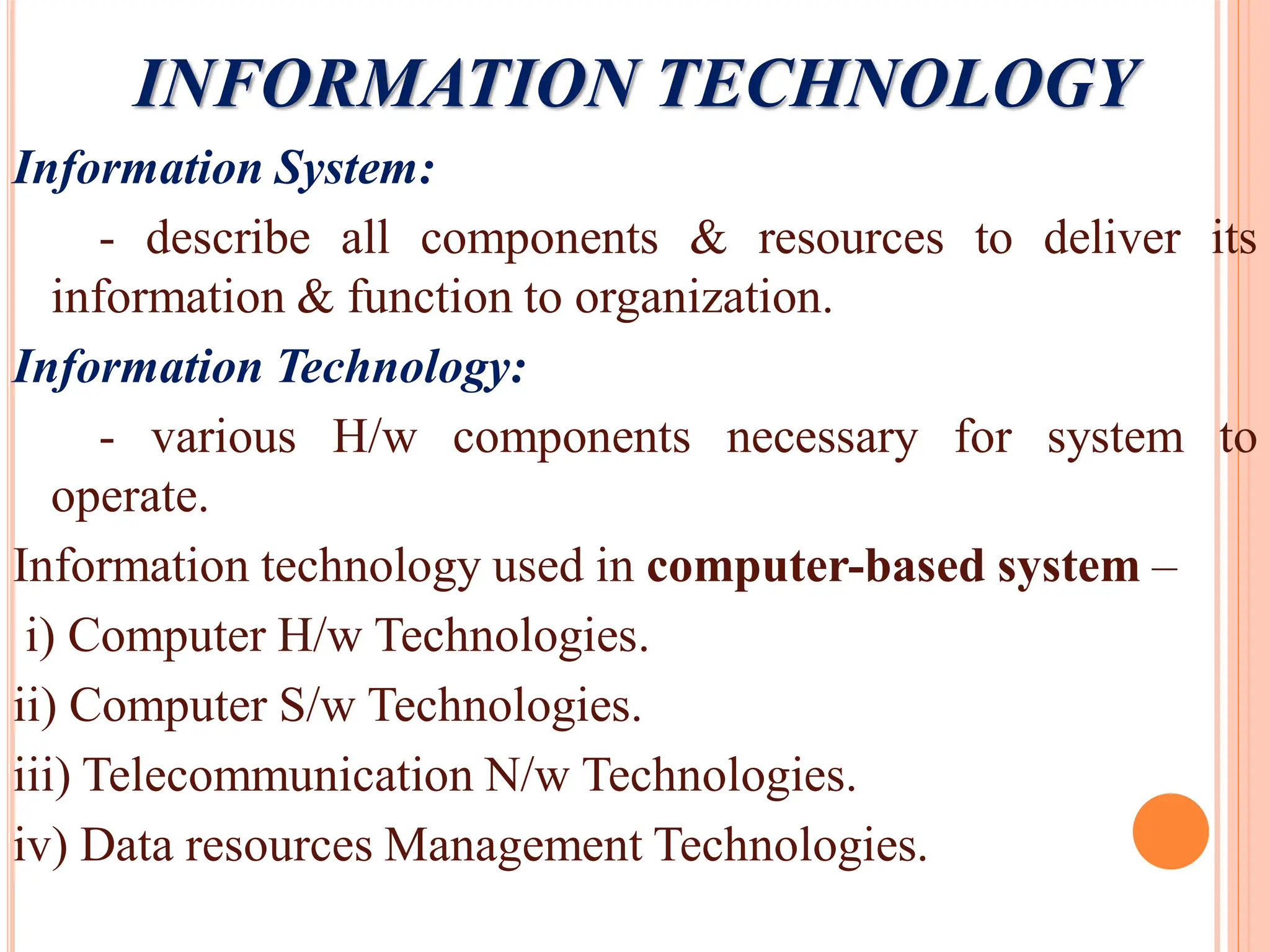 INFORMATION TECHNOLOGY
Information System:
- describe all components & resources to deliver its
information & function to organization.
Information Technology:
- various H/w components necessary for system to
operate.
Information technology used in computer-based system –
i) Computer H/w Technologies.
ii) Computer S/w Technologies.
iii) Telecommunication N/w Technologies.
iv) Data resources Management Technologies.
 