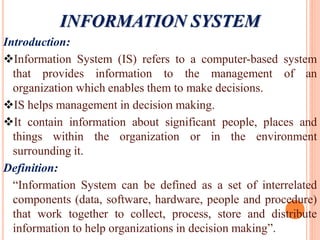 Introduction:
Information System (IS) refers to a computer-based system
that provides information to the management of an
organization which enables them to make decisions.
IS helps management in decision making.
It contain information about significant people, places and
things within the organization or in the environment
surrounding it.
Definition:
“Information System can be defined as a set of interrelated
components (data, software, hardware, people and procedure)
that work together to collect, process, store and distribute
information to help organizations in decision making”.
INFORMATION SYSTEM
 