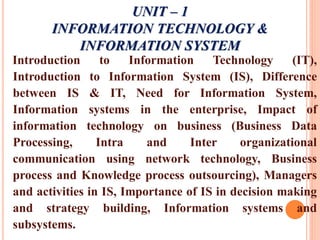 UNIT – 1
INFORMATION TECHNOLOGY &
INFORMATION SYSTEM
Introduction to Information Technology (IT),
Introduction to Information System (IS), Difference
between IS & IT, Need for Information System,
Information systems in the enterprise, Impact of
information technology on business (Business Data
Processing, Intra and Inter organizational
communication using network technology, Business
process and Knowledge process outsourcing), Managers
and activities in IS, Importance of IS in decision making
and strategy building, Information systems and
subsystems.
 