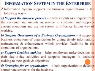 INFORMATION SYSTEM IN THE ENTERPRISE
Information System supports the business organizations in the
following way –
a) Support the business process – it treats inputs as a request from
the customer and outputs as service to customer and supports
current operations and use the system to influence further way of
working.
b) Support Operations of a Business Organizations – it supports
business operations of organization by giving timely information,
maintenance & enhancement which provides flexibility in the
operations of organizations.
c) Support Decision making – helps employees make decisions in
their day-to-day activities and supports managers in decision
making to meet goals & objectives.
d) Strategies for an organization – it help organization to develop
appropriate strategies for the business.
 