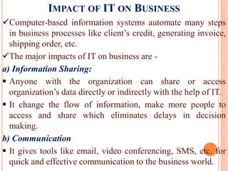 IMPACT OF IT ON BUSINESS
Computer-based information systems automate many steps
in business processes like client’s credit, generating invoice,
shipping order, etc.
The major impacts of IT on business are -
a) Information Sharing:
 Anyone with the organization can share or access
organization’s data directly or indirectly with the help of IT.
 It change the flow of information, make more people to
access and share which eliminates delays in decision
making.
b) Communication
 It gives tools like email, video conferencing, SMS, etc. for
quick and effective communication to the business world.
 
