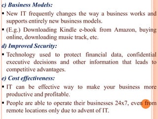 c) Business Models:
 New IT frequently changes the way a business works and
supports entirely new business models.
 (E.g.) Downloading Kindle e-book from Amazon, buying
online, downloading music track, etc.
d) Improved Security:
 Technology used to protect financial data, confidential
executive decisions and other information that leads to
competitive advantages.
e) Cost effectiveness:
 IT can be effective way to make your business more
productive and profitable.
 People are able to operate their businesses 24x7, even from
remote locations only due to advent of IT.
 