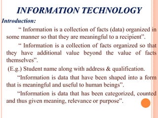 Introduction:
“ Information is a collection of facts (data) organized in
some manner so that they are meaningful to a recipient”.
“ Information is a collection of facts organized so that
they have additional value beyond the value of facts
themselves”.
(E.g.) Student name along with address & qualification.
“Information is data that have been shaped into a form
that is meaningful and useful to human beings”.
“Information is data that has been categorized, counted
and thus given meaning, relevance or purpose”.
INFORMATION TECHNOLOGY
 