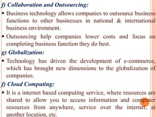 f) Collaboration and Outsourcing:
 Business technology allows companies to outsource business
functions to other businesses in national & international
business environment.
 Outsourcing help companies lower costs and focus on
completing business function they do best.
g) Globalization:
 Technology has driven the development of e-commerce,
which has brought new dimensions to the globalization of
companies.
f) Cloud Computing:
 It is a internet based computing service, where resources are
shared to allow you to access information and computer
resources from anywhere, service over the internet, at
another location, etc.
 