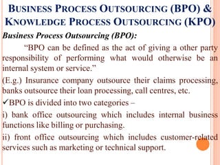 BUSINESS PROCESS OUTSOURCING (BPO) &
KNOWLEDGE PROCESS OUTSOURCING (KPO)
Business Process Outsourcing (BPO):
“BPO can be defined as the act of giving a other party
responsibility of performing what would otherwise be an
internal system or service.”
(E.g.) Insurance company outsource their claims processing,
banks outsource their loan processing, call centres, etc.
BPO is divided into two categories –
i) bank office outsourcing which includes internal business
functions like billing or purchasing.
ii) front office outsourcing which includes customer-related
services such as marketing or technical support.
 