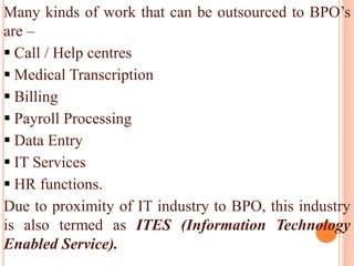 Many kinds of work that can be outsourced to BPO’s
are –
 Call / Help centres
 Medical Transcription
 Billing
 Payroll Processing
 Data Entry
 IT Services
 HR functions.
Due to proximity of IT industry to BPO, this industry
is also termed as ITES (Information Technology
Enabled Service).
 