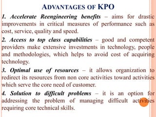 ADVANTAGES OF KPO
1. Accelerate Reengineering benefits – aims for drastic
improvements in critical measures of performance such as
cost, service, quality and speed.
2. Access to top class capabilities – good and competent
providers make extensive investments in technology, people
and methodologies, which helps to avoid cost of acquiring
technology.
3. Optimal use of resources – it allows organization to
redirect its resources from non core activities toward activities
which serve the core need of customer.
4. Solution to difficult problems – it is an option for
addressing the problem of managing difficult activities
requiring core technical skills.
 