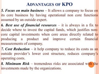 ADVANTAGES OF KPO
5. Focus on main business – It allows a company to focus on
its core business by having operational non core functions
assumed by an outside expert.
6. Best use of financial resources – it is always in a fix to
decide where to invest the capital funds, which justifies non-
core capital investments when core areas directly related to
producing a product and improve certain financial
measurements of company.
7. Cost Reduction – it help company to reduce its costs as an
outside provider’s lower cost structure, reduces company’s
operating costs.
8. Minimum Risk – tremendous risks are associated with the
investments made by the organizations.
 