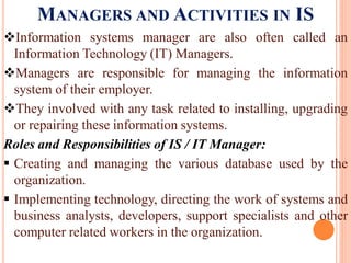 MANAGERS AND ACTIVITIES IN IS
Information systems manager are also often called an
Information Technology (IT) Managers.
Managers are responsible for managing the information
system of their employer.
They involved with any task related to installing, upgrading
or repairing these information systems.
Roles and Responsibilities of IS / IT Manager:
 Creating and managing the various database used by the
organization.
 Implementing technology, directing the work of systems and
business analysts, developers, support specialists and other
computer related workers in the organization.
 