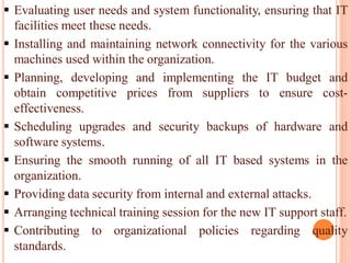  Evaluating user needs and system functionality, ensuring that IT
facilities meet these needs.
 Installing and maintaining network connectivity for the various
machines used within the organization.
 Planning, developing and implementing the IT budget and
obtain competitive prices from suppliers to ensure cost-
effectiveness.
 Scheduling upgrades and security backups of hardware and
software systems.
 Ensuring the smooth running of all IT based systems in the
organization.
 Providing data security from internal and external attacks.
 Arranging technical training session for the new IT support staff.
 Contributing to organizational policies regarding quality
standards.
 