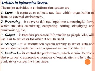 Activities in Information System:
The major activities in an information system are -
1. Input – it captures or collects raw data within organization of
from its external environment.
2. Processing – it converts this raw input into a meaningful form,
which includes calculating, comparing, sorting, classifying and
summarizing, etc.
3. Output – it transfers processed information to people who will
use it or to activities for which it will be used.
4. Storage – it is information system activity in which data and
information are retained in an organized manner for later use.
5. Feedback – its control the performance, which require feedback
that returned to appropriate members of organizations to help them
evaluate or correct the input stage.
 