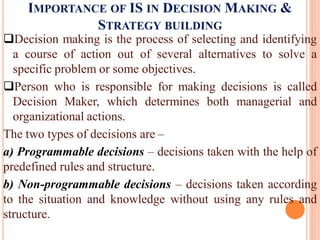 IMPORTANCE OF IS IN DECISION MAKING &
STRATEGY BUILDING
Decision making is the process of selecting and identifying
a course of action out of several alternatives to solve a
specific problem or some objectives.
Person who is responsible for making decisions is called
Decision Maker, which determines both managerial and
organizational actions.
The two types of decisions are –
a) Programmable decisions – decisions taken with the help of
predefined rules and structure.
b) Non-programmable decisions – decisions taken according
to the situation and knowledge without using any rules and
structure.
 