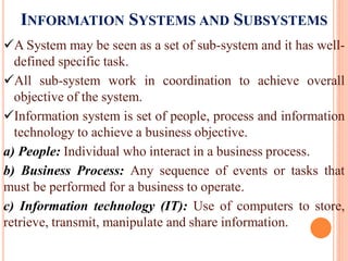 INFORMATION SYSTEMS AND SUBSYSTEMS
A System may be seen as a set of sub-system and it has well-
defined specific task.
All sub-system work in coordination to achieve overall
objective of the system.
Information system is set of people, process and information
technology to achieve a business objective.
a) People: Individual who interact in a business process.
b) Business Process: Any sequence of events or tasks that
must be performed for a business to operate.
c) Information technology (IT): Use of computers to store,
retrieve, transmit, manipulate and share information.
 
