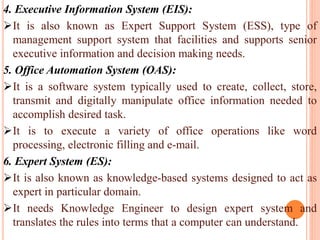4. Executive Information System (EIS):
It is also known as Expert Support System (ESS), type of
management support system that facilities and supports senior
executive information and decision making needs.
5. Office Automation System (OAS):
It is a software system typically used to create, collect, store,
transmit and digitally manipulate office information needed to
accomplish desired task.
It is to execute a variety of office operations like word
processing, electronic filling and e-mail.
6. Expert System (ES):
It is also known as knowledge-based systems designed to act as
expert in particular domain.
It needs Knowledge Engineer to design expert system and
translates the rules into terms that a computer can understand.
 