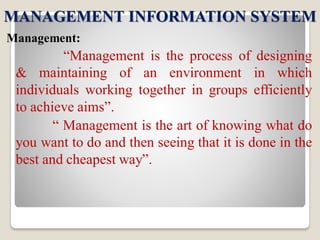MANAGEMENT INFORMATION SYSTEM
Management:
“Management is the process of designing
& maintaining of an environment in which
individuals working together in groups efficiently
to achieve aims”.
“ Management is the art of knowing what do
you want to do and then seeing that it is done in the
best and cheapest way”.
 