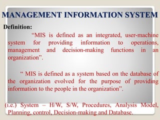 MANAGEMENT INFORMATION SYSTEM
Definition:
“MIS is defined as an integrated, user-machine
system for providing information to operations,
management and decision-making functions in an
organization”.
“ MIS is defined as a system based on the database of
the organization evolved for the purpose of providing
information to the people in the organization”.
(i.e.) System – H/W, S/W, Procedures, Analysis Model,
Planning, control, Decision-making and Database.
 
