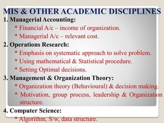 MIS & OTHER ACADEMIC DISCIPLINES
1. Managerial Accounting:
* Financial A/c – income of organization.
* Managerial A/c – relevant cost.
2. Operations Research:
* Emphasis on systematic approach to solve problem.
* Using mathematical & Statistical procedure.
* Setting Optimal decisions.
3. Management & Organization Theory:
* Organization theory (Behavioural) & decision making.
* Motivation, group process, leadership & Organization
structure.
4. Computer Science:
* Algorithm, S/w, data structure.
 