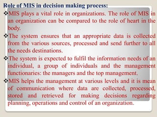 Role of MIS in decision making process:
MIS plays a vital role in organizations. The role of MIS in
an organization can be compared to the role of heart in the
body.
The system ensures that an appropriate data is collected
from the various sources, processed and send further to all
the needs destinations.
The system is expected to fulfil the information needs of an
individual, a group of individuals and the management
functionaries: the managers and the top management.
MIS helps the management at various levels and it is mean
of communication where data are collected, processed,
stored and retrieved for making decisions regarding
planning, operations and control of an organization.
 
