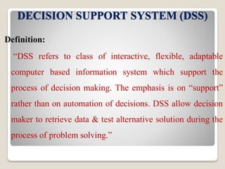 DECISION SUPPORT SYSTEM (DSS)
Definition:
“DSS refers to class of interactive, flexible, adaptable
computer based information system which support the
process of decision making. The emphasis is on “support”
rather than on automation of decisions. DSS allow decision
maker to retrieve data & test alternative solution during the
process of problem solving.”
 