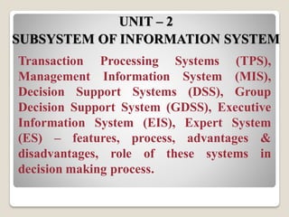 Transaction Processing Systems (TPS),
Management Information System (MIS),
Decision Support Systems (DSS), Group
Decision Support System (GDSS), Executive
Information System (EIS), Expert System
(ES) – features, process, advantages &
disadvantages, role of these systems in
decision making process.
UNIT – 2
SUBSYSTEM OF INFORMATION SYSTEM
 