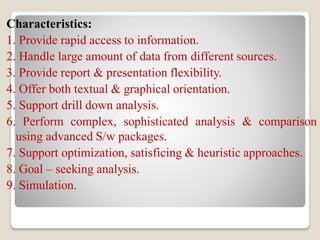 Characteristics:
1. Provide rapid access to information.
2. Handle large amount of data from different sources.
3. Provide report & presentation flexibility.
4. Offer both textual & graphical orientation.
5. Support drill down analysis.
6. Perform complex, sophisticated analysis & comparison
using advanced S/w packages.
7. Support optimization, satisficing & heuristic approaches.
8. Goal – seeking analysis.
9. Simulation.
 