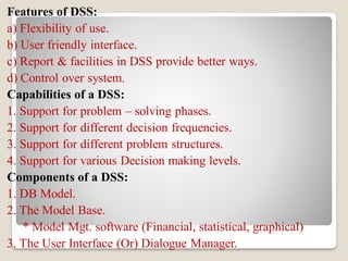 Features of DSS:
a) Flexibility of use.
b) User friendly interface.
c) Report & facilities in DSS provide better ways.
d) Control over system.
Capabilities of a DSS:
1. Support for problem – solving phases.
2. Support for different decision frequencies.
3. Support for different problem structures.
4. Support for various Decision making levels.
Components of a DSS:
1. DB Model.
2. The Model Base.
* Model Mgt. software (Financial, statistical, graphical)
3. The User Interface (Or) Dialogue Manager.
 