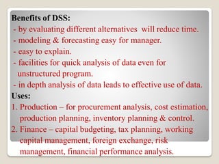 Benefits of DSS:
- by evaluating different alternatives will reduce time.
- modeling & forecasting easy for manager.
- easy to explain.
- facilities for quick analysis of data even for
unstructured program.
- in depth analysis of data leads to effective use of data.
Uses:
1. Production – for procurement analysis, cost estimation,
production planning, inventory planning & control.
2. Finance – capital budgeting, tax planning, working
capital management, foreign exchange, risk
management, financial performance analysis.
 