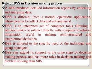 Role of DSS in Decision making process:
A DSS produces detailed information reports by collecting
and analysing data.
DSS is different from a normal operations application,
whose goal is to collect data and not analyse it.
DSS is an integrated set of computer tools allowing a
decision maker to interact directly with computer to retrieve
information useful in making semi-structured and
unstructured decisions.
DSS is tailored to the specific need of the individual and
group managers.
DSS can extend its support to the same steps of decision
making process and has more roles in decision making and
problem solving than MIS.
 