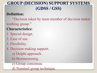 GROUP (DECISION) SUPPORT SYSTEMS
(GDSS / GSS)
Definition:
“Decision taken by team member of decision maker
working group.”
Characteristics:
1. Special design.
2. Ease of use.
3. Flexibility.
4. Decision making support.
a) Delphi approach.
b) Brainstorming.
c) Group consensus.
d) Nominal group technique.
 