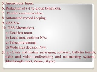 5. Anonymous Input.
6. Reduction of (-) ve group behaviour.
7. Parallel communication.
8. Automated record keeping.
9. GSS S/w.
10. GSS Alternatives.
a) Decision room.
b) Local area decision N/w.
c) Teleconferencing.
d) Wide area decision N/w.
(E.g.) Chats and Instant messaging software, bulletin boards,
audio and video conferencing and net-meeting systems.
(like Google meet, Zoom, Skype)
 