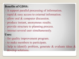 Benefits of GDSS:
- it support parallel processing of information.
- rapid & easy access to external information.
- allow oral & computer discussion.
- produce instant, anonymous results.
- provide structure to planning process.
- interact several user simultaneously.
Uses:
- for quality improvement program.
- to make members to participate.
- help to identify problem, generate & evaluate ideas &
develop solutions.
 