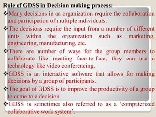 Role of GDSS in Decision making process:
Many decisions in an organization require the collaboration
and participation of multiple individuals.
The decisions require the input from a number of different
units within the organization such as marketing,
engineering, manufacturing, etc.
There are number of ways for the group members to
collaborate like meeting face-to-face, they can use a
technology like video conferencing.
GDSS is an interactive software that allows for making
decisions by a group of participants.
The goal of GDSS is to improve the productivity of a group
to come to a decision.
GDSS is sometimes also referred to as a ‘computerized
collaborative work system’.
 